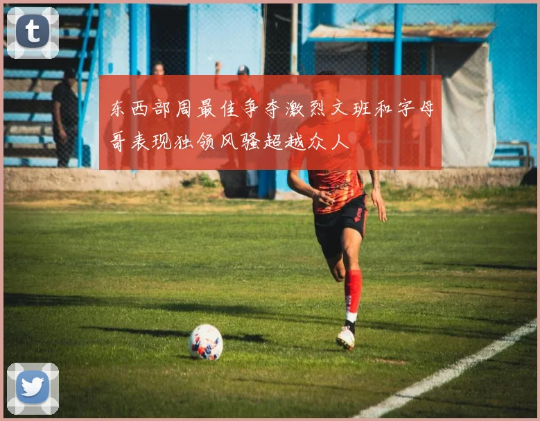 东西部周最佳争夺激烈文班和字母哥表现独领风骚超越众人