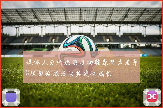 媒体人分析姚明与杨瀚森潜力差异G联盟锻炼或助其更快成长