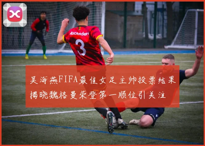 吴海燕FIFA最佳女足主帅投票结果揭晓魏格曼荣登第一顺位引关注