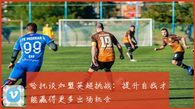 哈托谈加盟英超挑战：提升自我才能赢得更多出场机会