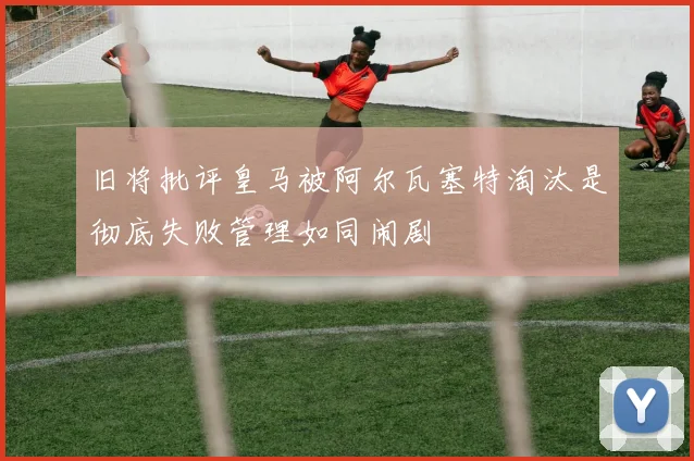 旧将批评皇马被阿尔瓦塞特淘汰是彻底失败管理如同闹剧