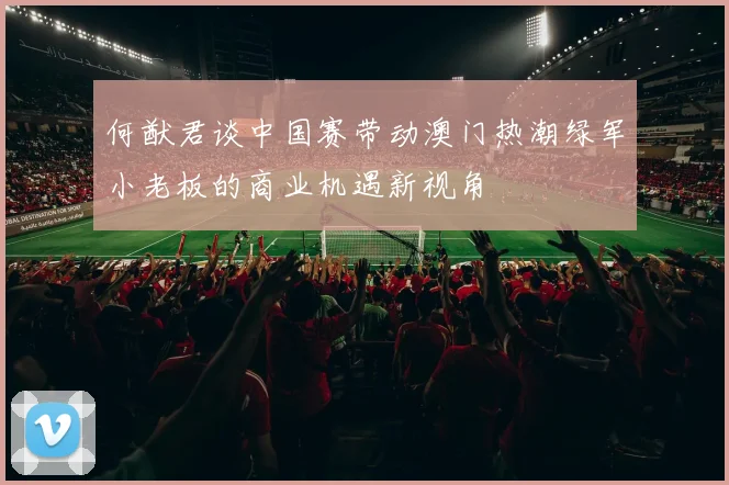 何猷君谈中国赛带动澳门热潮绿军小老板的商业机遇新视角