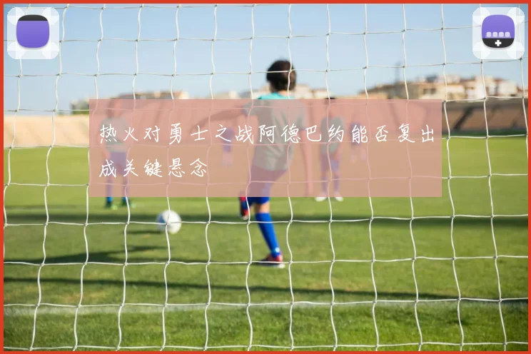 热火对勇士之战阿德巴约能否复出成关键悬念