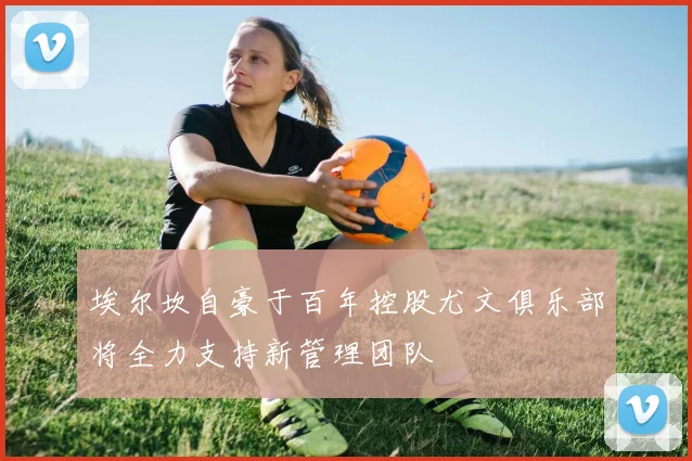 埃尔坎自豪于百年控股尤文俱乐部将全力支持新管理团队
