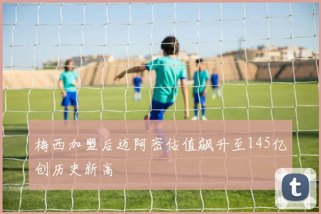 梅西加盟后迈阿密估值飙升至145亿创历史新高
