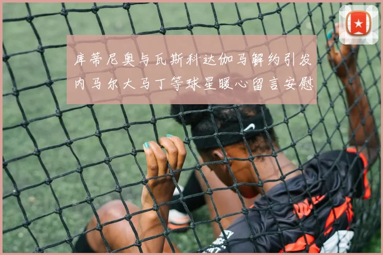 库蒂尼奥与瓦斯科达伽马解约引发内马尔大马丁等球星暖心留言安慰