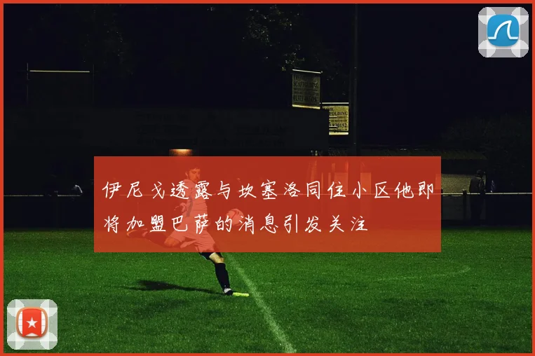 伊尼戈透露与坎塞洛同住小区他即将加盟巴萨的消息引发关注